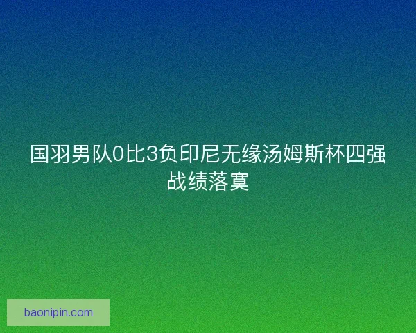 国羽男队0比3负印尼无缘汤姆斯杯四强战绩落寞