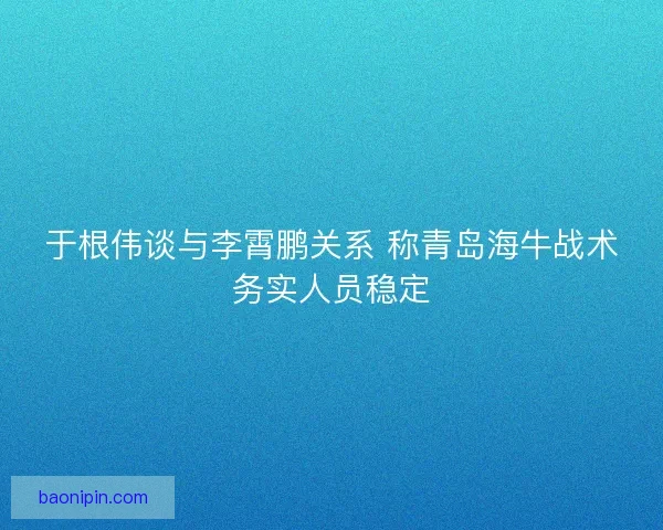于根伟谈与李霄鹏关系 称青岛海牛战术务实人员稳定