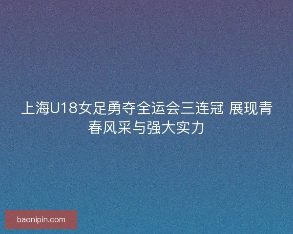 上海U18女足勇夺全运会三连冠 展现青春风采与强大实力